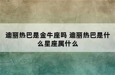 迪丽热巴是金牛座吗 迪丽热巴是什么星座属什么